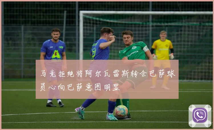 马竞拒绝将阿尔瓦雷斯转会巴萨球员心向巴萨意图明显