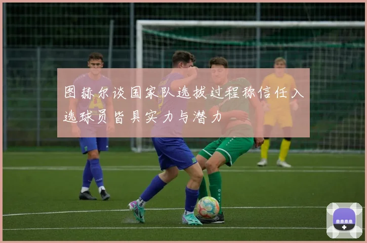 图赫尔谈国家队选拔过程称信任入选球员皆具实力与潜力