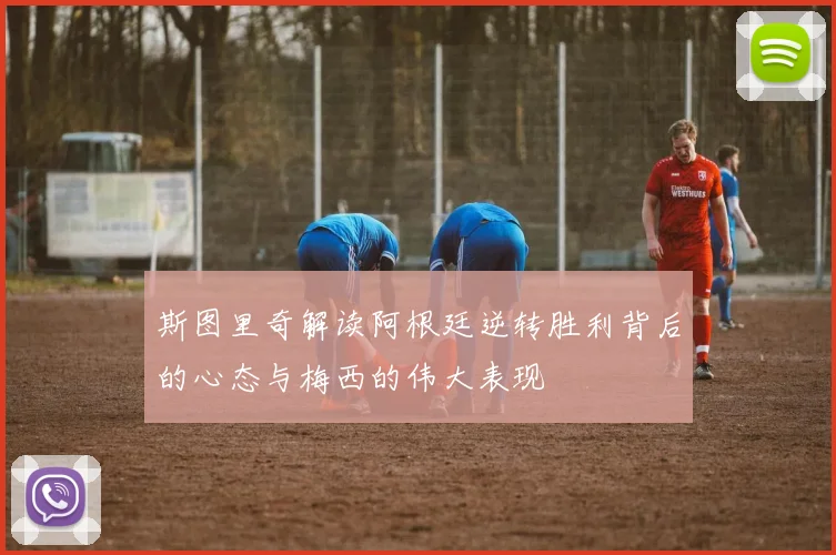 斯图里奇解读阿根廷逆转胜利背后的心态与梅西的伟大表现