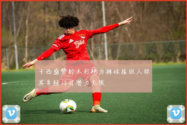 卡西盛赞铃木彩艳为裤袜接班人称其年轻门将潜力无限
