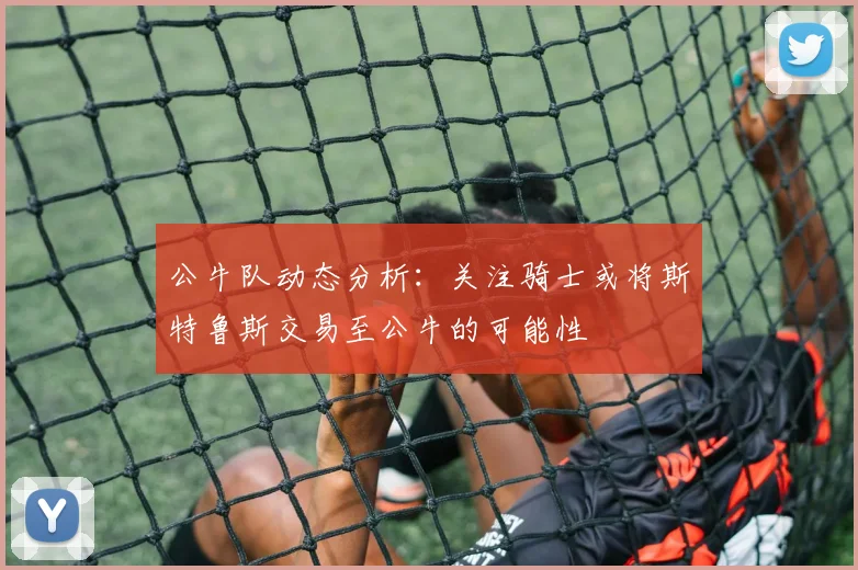 公牛队动态分析：关注骑士或将斯特鲁斯交易至公牛的可能性
