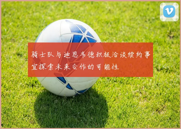 骑士队与迪恩韦德积极洽谈续约事宜探索未来合作的可能性