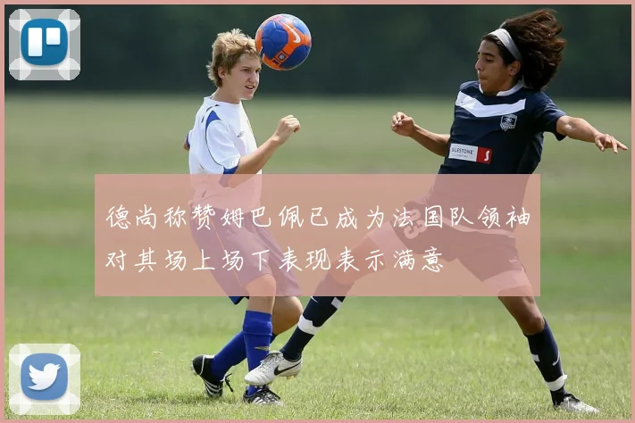 德尚称赞姆巴佩已成为法国队领袖对其场上场下表现表示满意