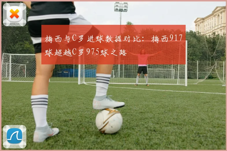 梅西与C罗进球数据对比：梅西917球超越C罗975球之路