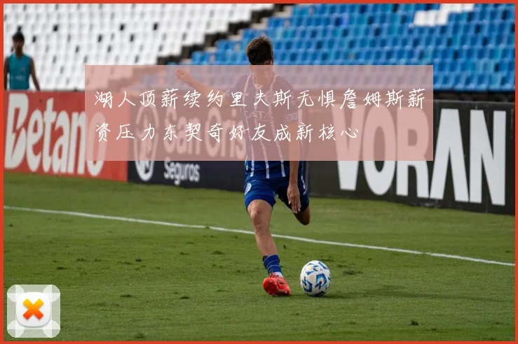 湖人顶薪续约里夫斯无惧詹姆斯薪资压力东契奇好友成新核心