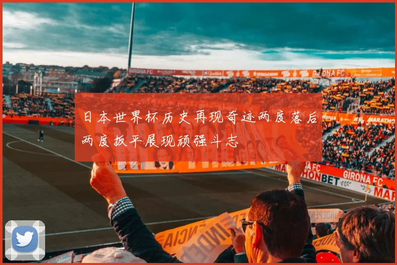 日本世界杯历史再现奇迹两度落后两度扳平展现顽强斗志