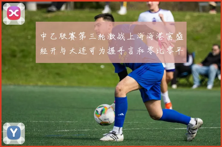 中乙联赛第三轮激战上海海港富盛经开与大连可为握手言和零比零平局