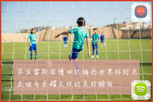 苏亚雷斯深情回忆梅西世界杯时光友谊与荣耀交织的美好瞬间