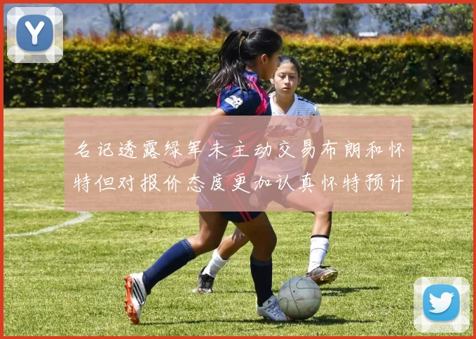 名记透露绿军未主动交易布朗和怀特但对报价态度更加认真怀特预计留队