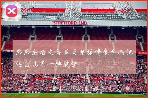 弟弟成名之际亚马尔深情表白我把他当儿子一样爱护