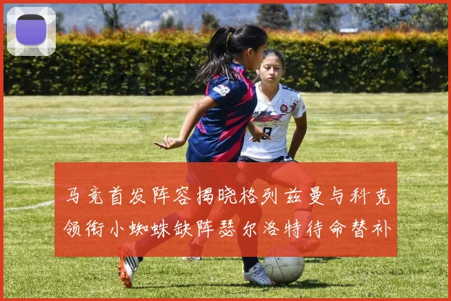 马竞首发阵容揭晓格列兹曼与科克领衔小蜘蛛缺阵瑟尔洛特待命替补