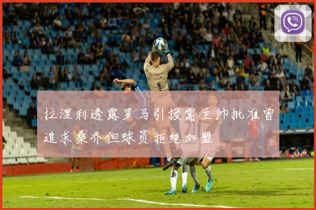 拉涅利透露罗马引援需主帅批准曾追求桑乔但球员拒绝加盟