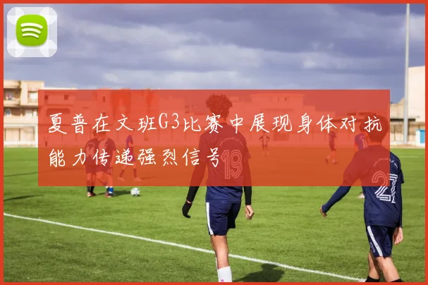 夏普在文班G3比赛中展现身体对抗能力传递强烈信号
