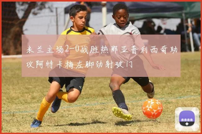 米兰主场2-0战胜热那亚普利西奇助攻阿特卡梅左脚劲射破门