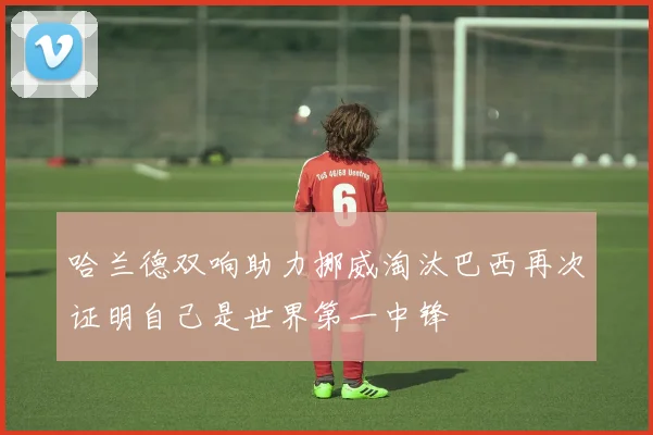 哈兰德双响助力挪威淘汰巴西再次证明自己是世界第一中锋