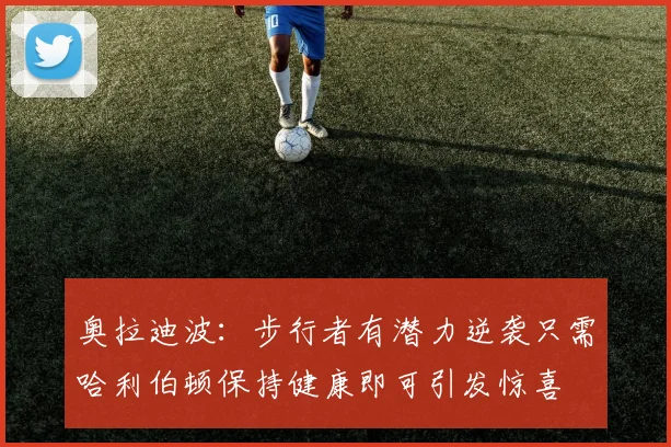 奥拉迪波：步行者有潜力逆袭只需哈利伯顿保持健康即可引发惊喜