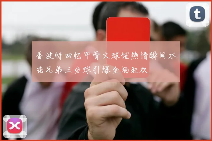 香波特回忆甲骨文球馆热情瞬间水花兄弟三分球引爆全场狂欢