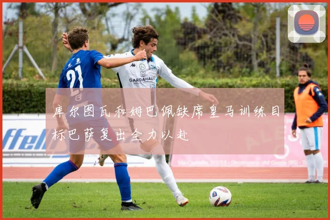库尔图瓦和姆巴佩缺席皇马训练目标巴萨复出全力以赴