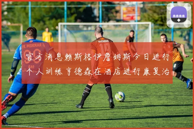 官方消息赖斯格伊詹姆斯今日进行个人训练亨德森在酒店进行康复治疗
