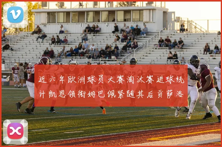 近六年欧洲球员大赛淘汰赛进球统计凯恩领衔姆巴佩紧随其后贡萨洛表现不俗